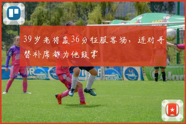 39岁老将轰36分征服客场，连对手替补席都为他鼓掌